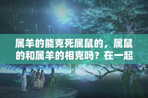 属羊的能克死属鼠的，属鼠的和属羊的相克吗？在一起好吗