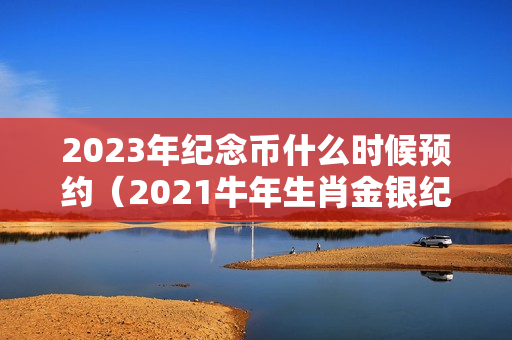 2023年纪念币什么时候预约（2021牛年生肖金银纪念币有哪些-抽签报名什么时间）