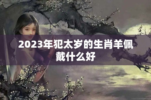 2023年犯太岁的生肖羊佩戴什么好