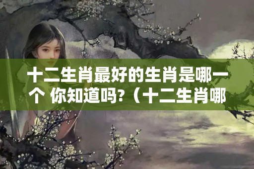 十二生肖最好的生肖是哪一个 你知道吗?（十二生肖哪个生肖最好?）