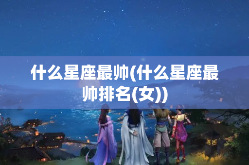 什么星座最帅(什么星座最帅排名(女))