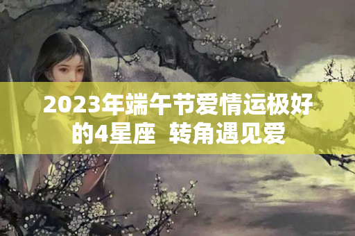 2023年端午节爱情运极好的4星座  转角遇见爱