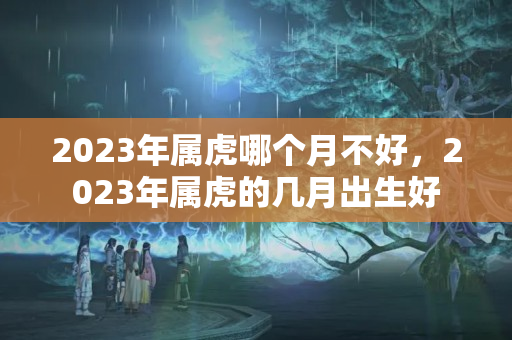 2023年属虎哪个月不好，2023年属虎的几月出生好