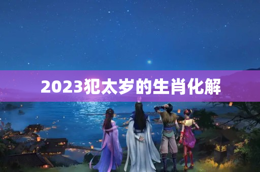 2023犯太岁的生肖化解