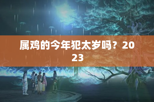 属鸡的今年犯太岁吗？2023