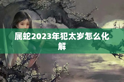 属蛇2023年犯太岁怎么化解