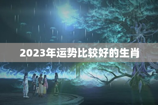 2023年运势比较好的生肖