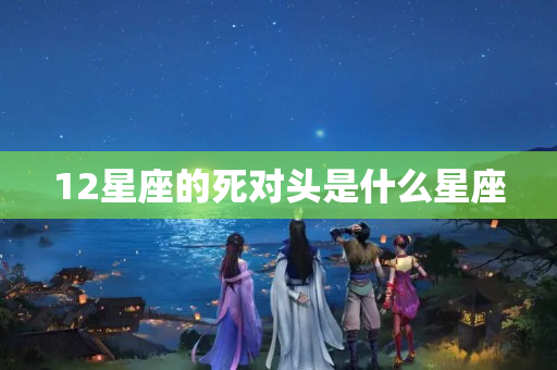 12星座的死对头是什么星座