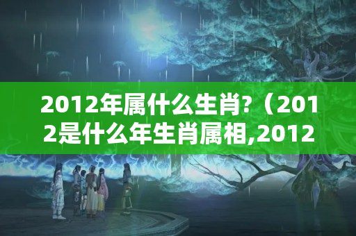 2012年属什么生肖?（2012是什么年生肖属相,2012年是什么属相?）