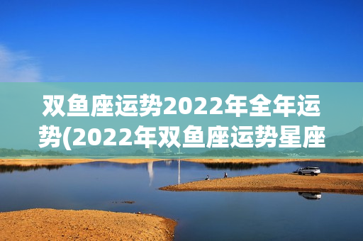 双鱼座运势2022年全年运势(2022年双鱼座运势星座运势)