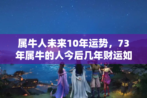 属牛人未来10年运势，73年属牛的人今后几年财运如何