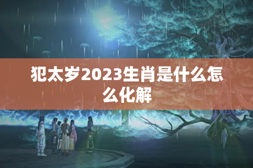 犯太岁2023生肖是什么怎么化解