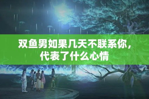 双鱼男如果几天不联系你，代表了什么心情