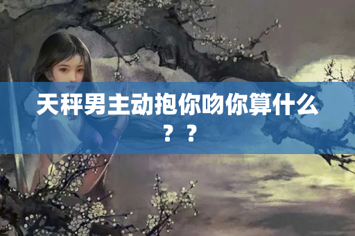 天秤男主动抱你吻你算什么？？