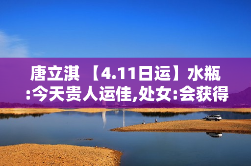 唐立淇 【4.11日运】水瓶:今天贵人运佳,处女:会获得很多资源