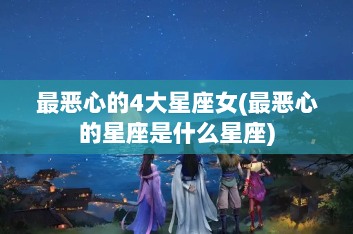 最恶心的4大星座女(最恶心的星座是什么星座)