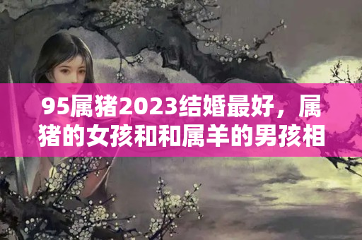 95属猪2023结婚最好，属猪的女孩和和属羊的男孩相配吗