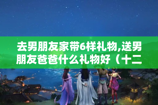 去男朋友家带6样礼物,送男朋友爸爸什么礼物好（十二生肖黄金羊脂玉酒杯摆件全套,价值是多少?）