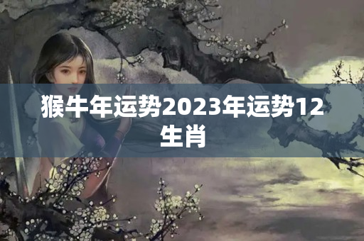 猴牛年运势2023年运势12生肖