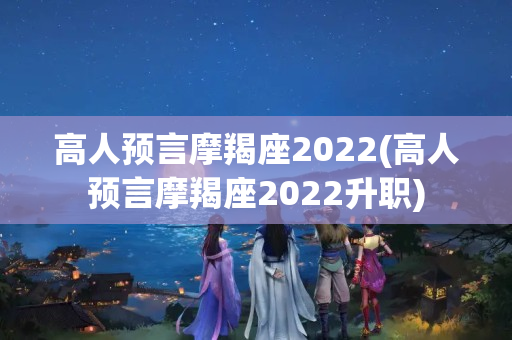 高人预言摩羯座2022(高人预言摩羯座2022升职)