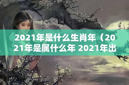 2021年是什么生肖年（2021年是属什么年 2021年出生是什么生肖）