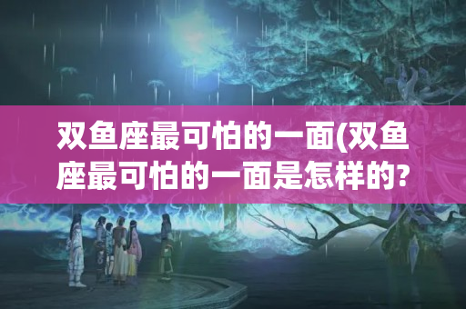 双鱼座最可怕的一面(双鱼座最可怕的一面是怎样的?)