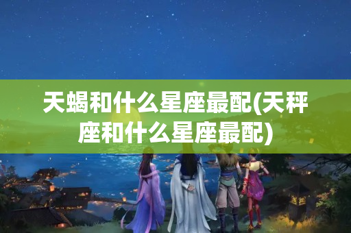 天蝎和什么星座最配(天秤座和什么星座最配)