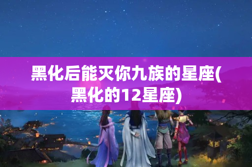 黑化后能灭你九族的星座(黑化的12星座)