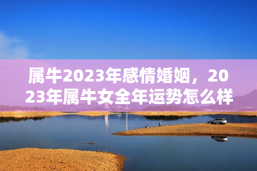 属牛2023年感情婚姻，2023年属牛女全年运势怎么样