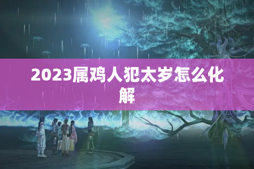 2023属鸡人犯太岁怎么化解