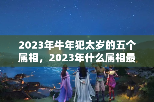 2023年牛年犯太岁的五个属相，2023年什么属相最好