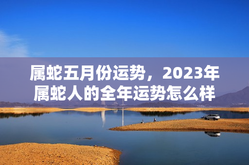 属蛇五月份运势，2023年属蛇人的全年运势怎么样