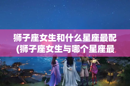 狮子座女生和什么星座最配(狮子座女生与哪个星座最配)