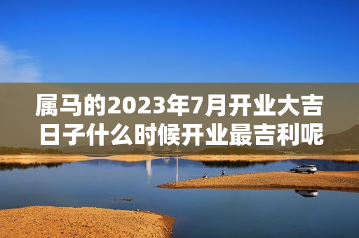 属马的2023年7月开业大吉日子什么时候开业最吉利呢