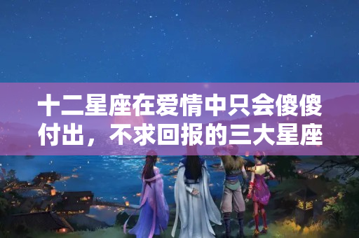 十二星座在爱情中只会傻傻付出，不求回报的三大星座