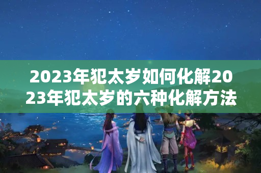 2023年犯太岁如何化解2023年犯太岁的六种化解方法