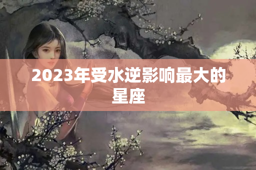 2023年受水逆影响最大的星座