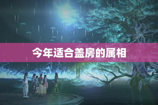 今年适合盖房的属相