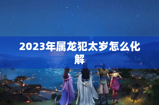 2023年属龙犯太岁怎么化解