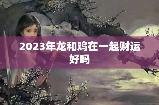 2023年龙和鸡在一起财运好吗