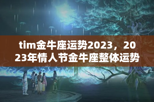 tim金牛座运势2023，2023年情人节金牛座整体运势好不好