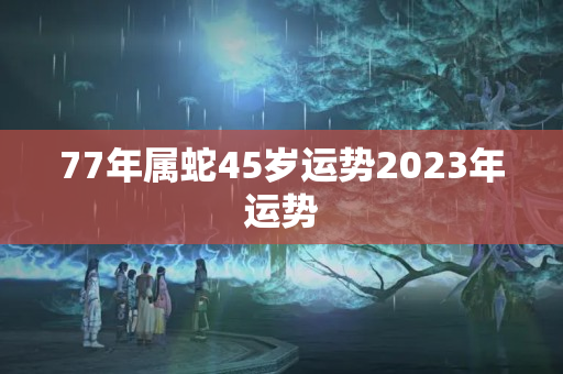 77年属蛇45岁运势2023年运势