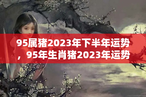 95属猪2023年下半年运势，95年生肖猪2023年运势