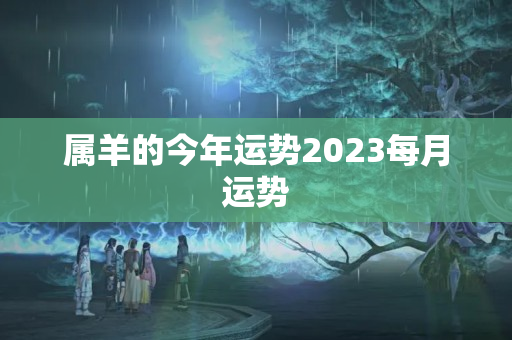 属羊的今年运势2023每月运势