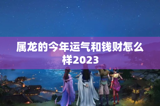 属龙的今年运气和钱财怎么样2023