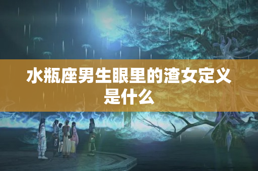 水瓶座男生眼里的渣女定义是什么