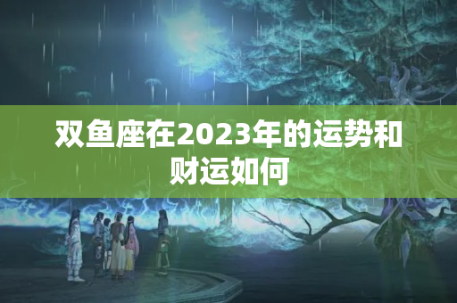 双鱼座在2023年的运势和财运如何