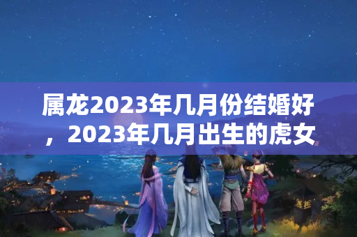 属龙2023年几月份结婚好，2023年几月出生的虎女