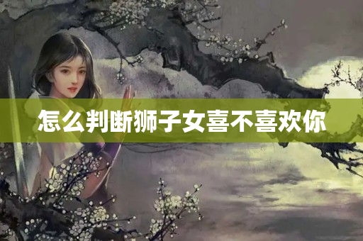 怎么判断狮子女喜不喜欢你