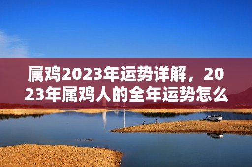 属鸡2023年运势详解，2023年属鸡人的全年运势怎么样